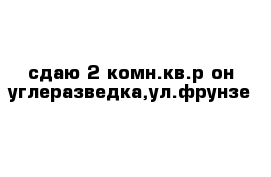 сдаю 2-комн.кв.р-он углеразведка,ул.фрунзе